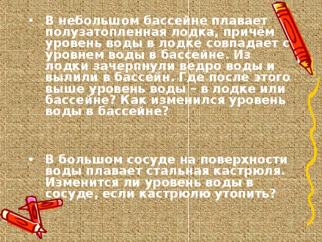 В небольшом бассейне плавает полузатопленная лодка, причём уровень воды в лодке совпадает с уровнем воды в бассейне. Из лодки зачерпнули ведро воды и вылили в бассейн. Где после этого выше уровень воды – в лодке или бассейне? Как изменился уровень воды в бассейне?   В большом сосуде на поверхности воды плавает стальная кастрюля. Изменится ли уровень воды в сосуде, если кастрюлю утопить?