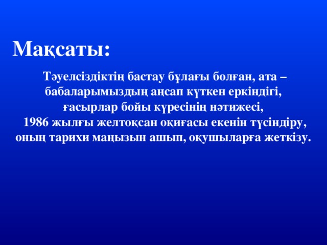 Мақсаты: Тәуелсіздіктің бастау бұлағы болған, ата – бабаларымыздың аңсап күткен еркіндігі, ғасырлар бойы күресінің нәтижесі,  1986 жылғы желтоқсан оқиғасы екенін түсіндіру, оның тарихи маңызын ашып, оқушыларға жеткізу.