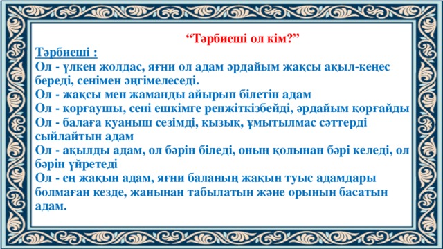 “ Тәрбиеші ол кім?”  Тәрбиеші :  Ол - үлкен жолдас, яғни ол адам әрдайым жақсы ақыл-кеңес береді, сенімен әңгімелеседі.  Ол - жақсы мен жаманды айырып білетін адам  Ол - қорғаушы, сені ешкімге ренжіткізбейді, әрдайым қорғайды  Ол - балаға қуаныш сезімді, қызық, ұмытылмас сәттерді сыйлайтын адам  Ол - ақылды адам, ол бәрін біледі, оның қолынан бәрі келеді, ол бәрін үйретеді  Ол - ең жақын адам, яғни баланың жақын туыс адамдары болмаған кезде, жанынан табылатын және орынын басатын адам.