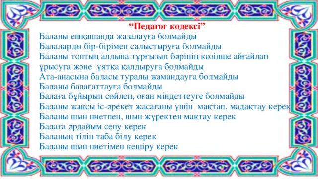 “ Педагог кодексі”  Баланы ешқашанда жазалауға болмайды  Балаларды бір-бірімен салыстыруға болмайды  Баланы топтың алдына тұрғызып бәрінің көзінше айғайлап ұрысуға және ұятқа қалдыруға болмайды  Ата-анасына баласы туралы жамандауға болмайды  Баланы балағаттауға болмайды  Балаға бұйырып сөйлеп, оған міндеттеуге болмайды  Баланы жақсы іс-әрекет жасағаны үшін мақтап, мадақтау керек  Баланы шын ниетпен, шын жүректен мақтау керек  Балаға әрдайым сену керек  Баланың тілін таба білу керек  Баланы шын ниетімен кешіру керек