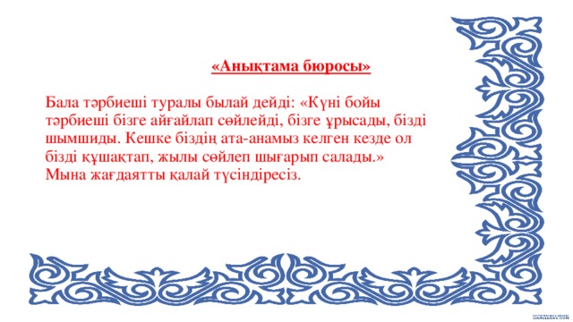 «Анықтама бюросы»     Бала тәрбиеші туралы былай дейді: «Күні бойы тәрбиеші бізге айғайлап сөйлейді, бізге ұрысады, бізді шымшиды. Кешке біздің ата-анамыз келген кезде ол бізді құшақтап, жылы сөйлеп шығарып салады.»  Мына жағдаятты қалай түсіндіресіз.