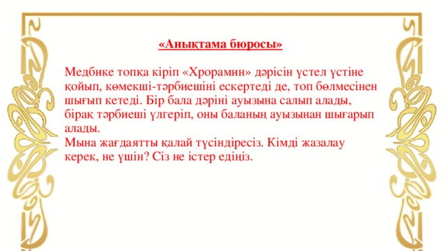 «Анықтама бюросы»    Медбике топқа кіріп «Хрорамин» дәрісін үстел үстіне қойып, көмекші-тәрбиешіні ескертеді де, топ бөлмесінен шығып кетеді. Бір бала дәріні ауызына салып алады, бірақ тәрбиеші үлгеріп, оны баланың ауызынан шығарып алады.  Мына жағдаятты қалай түсіндіресіз. Кімді жазалау керек, не үшін? Сіз не істер едіңіз.