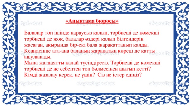 «Анықтама бюросы»    Балалар топ ішінде қараусыз қалып, тәрбиеші де көмекші тәрбиеші де жоқ, балалар өздері қалып білгендерін жасаған, ақырында бір-екі бала жарақаттанып қалды. Кешкісінде ата-ана баланың жарақатын көреді де қатты ашуланады.  Мына жағдаятты қалай түсіндіресіз. Тәрбиеші де көмекші тәрбиеші де не себептен топ бөлмесінен шығып кетті? Кімді жазалау керек, не үшін? Сіз не істер едіңіз?