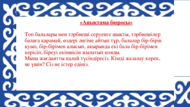 «Анықтама бюросы»    Топ балалары мен тәрбиеші серуенге шықты, тәрбиешілер балаға қарамай, өздері әңгіме айтып тұр, балалар бір-бірін қуып, бір-бірімен алысып, ақырында екі бала бір-бірімен керісіп, біреуі екіншісін жылатып қояды.  Мына жағдаятты қалай түсіндіресіз. Кімді жазалау керек, не үшін? Сіз не істер едіңіз.