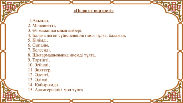 «Педагог портреті»   1.Ақылды,  2. Мәдениетті,  3. Өз мамандағының шебері,  4. Балаға деген сүйіспеншілігі мол тұлға, балажан,  5. Білімді,  6. Сыпайы,  7. Белсенді,  8. Шығармашылыққа икемді тұлға,  9. Тәртіпті,  10. Зейінді,  11. Зияткер,  12. Әдепті,  13. Әділді,  14. Қайырымды,  15. Адамгершілігі мол тұлға