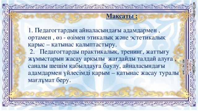 Мақсаты :    1. Педагогтардың айналасындағы адамдармен , ортамен , өз - өзімен этикалық және эстетикалық қарыс – қатынас қалыптастыру.   2. Педагогтарды практикалық, тренинг, жаттығу жұмыстарын жасау арқылы жағдайды талдай алуға , саналы шешім қабылдауға баулу, айналасындағы адамдармен үйлесімді қарым – қатынас жасау туралы мағлұмат беру.