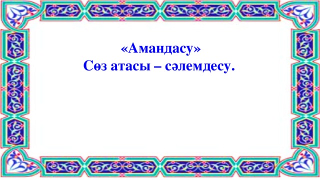 «Амандасу»  Сөз атасы – сәлемдесу.