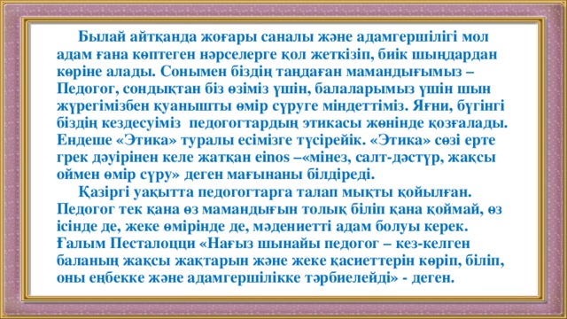 Былай айтқанда жоғары саналы және адамгершілігі мол адам ғана көптеген нәрселерге қол жеткізіп, биік шыңдардан көріне алады. Сонымен біздің таңдаған мамандығымыз – Педогог, сондықтан біз өзіміз үшін, балаларымыз үшін шын жүрегімізбен қуанышты өмір сүруге міндеттіміз. Яғни, бүгінгі біздің кездесуіміз педогогтардың этикасы жөнінде қозғалады. Ендеше «Этика» туралы есімізге түсірейік. «Этика» сөзі ерте грек дәуірінен келе жатқан einos –«мінез, салт-дәстүр, жақсы оймен өмір сүру» деген мағынаны білдіреді.   Қазіргі уақытта педогогтарга талап мықты қойылған. Педогог тек қана өз мамандығын толық біліп қана қоймай, өз ісінде де, жеке өмірінде де, мәдениетті адам болуы керек. Ғалым Песталоцци «Нағыз шынайы педогог – кез-келген баланың жақсы жақтарын және жеке қасиеттерін көріп, біліп, оны еңбекке және адамгершілікке тәрбиелейді» - деген.