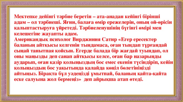 Мектепке дейінгі тәрбие беретін – ата-анадан кейінгі бірінші адам – ол тәрбиеші. Яғни, балаға өмір ережелерін, оның ой-өрісін қалыптастыруға үйретеді. Тәрбиеленушінің бүгінгі өмірі мен келешегіне жауапты адам.  Американдық психолог Вирджиния Сатир «Егер ересектер баланың айтқысы келгенін тыңдамаса, оған тыңдап тұрғандай сыңай танытпая қойсын. Егерде балада бір жағдай туындап, ол оны маңызды деп санап айтқысы келсе, оған бар назарыңды аударып, оған қазір қолыңыздың бос емес екенін түсіндіріп, кейін қолыңыздың бос уақытында қалайда көңіл бөлетініңізді айтыңыз. Бірақта бұл уәдеңізді ұмытпай, баланың қайта-қайта еске салуына жол бермеңіз» деп айрықша атап өтеді.