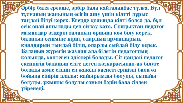 Әрбір бала ерекше, әрбір бала қайталанбас тұлға. Бұл тұлғаның жанының есігін ашу үшін кілтті дұрыс таңдай білуі керек. Егерде қолында кілті болса да, бұл есік оңай ашылады деп ойлау қате. Сондықтан педагог мамандар өздерін баланың орнына қоя білу керек, баланың сеніміне кіріп, олардың армандарын, қиялдарын тыңдай біліп, оларды сыйлай білу керек.  Баланың жүрегін жаулап ала білетін педагогтың қолында, көптеген әдістері болады. Сіз қандай педагог екендігін баланың сізге деген көзқарасынан-ақ білуге болады және сіздің ең жақсы қасиеттеріңізді бала өз бойына сіңіріп алады: қайырымды болуды, сыпайы болуды, ұқыпты болуды соның бәрін бала сізден үйренеді.