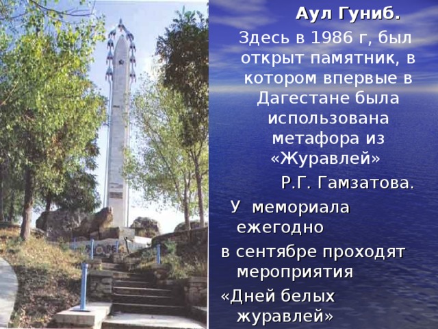 Аул Гуниб.  Здесь в 1986 г, был открыт памятник, в котором впервые в Дагестане была использована метафора из «Журавлей» Р.Г. Гамзатова.  У мемориала ежегодно в сентябре проходят мероприятия «Дней белых журавлей»