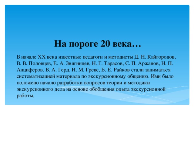 На пороге 20 века… В начале XX века известные педагоги и методисты Д. Н. Кайгородов, В. В. Половцев, Е. А. Звягинцев, Н. Г. Тарасов, С. П. Аржанов, Н. П. Анциферов, В. А. Герд, И. М. Гревс, Б. Е. Райков стали заниматься систематизацией материала по экскурсионному общению. Ими было положено начало разработки вопросов теории и методики экскурсионного дела на основе обобщения опыта экскурсионной работы.