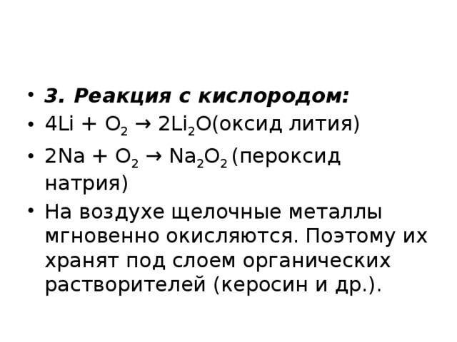 3. Реакция с кислородом: 4Li + O 2  → 2Li 2 O(оксид лития) 2Na + O 2  → Na 2 O 2  (пероксид натрия) На воздухе щелочные металлы мгновенно окисляются. Поэтому их хранят под слоем органических растворителей (керосин и др.).