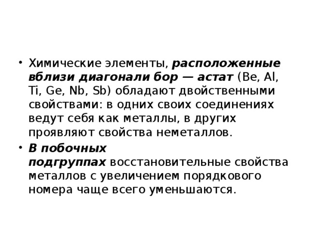 Химические элементы,  расположенные вблизи диагонали бор — астат  (Be, Al, Ti, Ge, Nb, Sb) обладают двойственными свойствами: в одних своих соединениях ведут себя как металлы, в других проявляют свойства неметаллов. В побочных подгруппах  восстановительные свойства металлов с увеличением порядкового номера чаще всего уменьшаются.