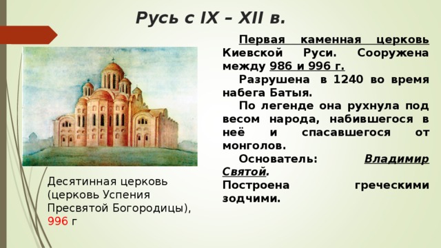 русь с ix – xii в. первая каменная церковь киевской руси. сооружена между 986 и 996 г. разрушена в 1240 во время набега батыя. по легенде она рухнула под весом народа, набившегося в неё и спасавшегося от монголов. основатель: владимир святой . построена греческими зодчими. десятинная церковь (церковь успения пресвятой богородицы), 996 г