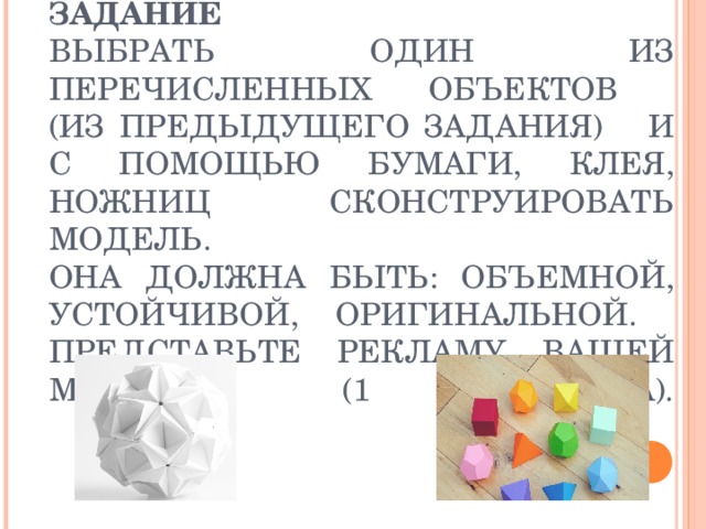 ЗАДАНИЕ  ВЫБРАТЬ ОДИН ИЗ ПЕРЕЧИСЛЕННЫХ ОБЪЕКТОВ  (ИЗ ПРЕДЫДУЩЕГО ЗАДАНИЯ) И С ПОМОЩЬЮ БУМАГИ, КЛЕЯ, НОЖНИЦ СКОНСТРУИРОВАТЬ МОДЕЛЬ.  ОНА ДОЛЖНА БЫТЬ: ОБЪЕМНОЙ, УСТОЙЧИВОЙ, ОРИГИНАЛЬНОЙ.  ПРЕДСТАВЬТЕ РЕКЛАМУ ВАШЕЙ МОДЕЛИ (1 МИНУТА).