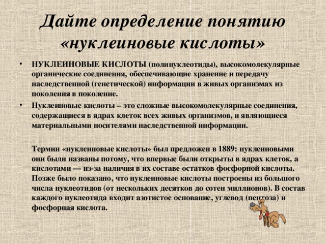 Дайте определение понятию «нуклеиновые кислоты» НУКЛЕИНОВЫЕ КИСЛОТЫ (полинуклеотиды), высокомолекулярные органические соединения, обеспечивающие хранение и передачу наследственной (генетической) информации в живых организмах из поколения в поколение. Нуклеиновые кислоты – это сложные высокомолекулярные соединения, содержащиеся в ядрах клеток всех живых организмов, и являющиеся материальными носителями наследственной информации.   Термин «нуклеиновые кислоты» был предложен в 1889: нуклеиновыми они были названы потому, что впервые были открыты в ядрах клеток, а кислотами — из-за наличия в их составе остатков фосфорной кислоты. Позже было показано, что нуклеиновые кислоты построены из большого числа нуклеотидов (от нескольких десятков до сотен миллионов). В состав каждого нуклеотида входит азотистое основание, углевод (пентоза) и фосфорная кислота.