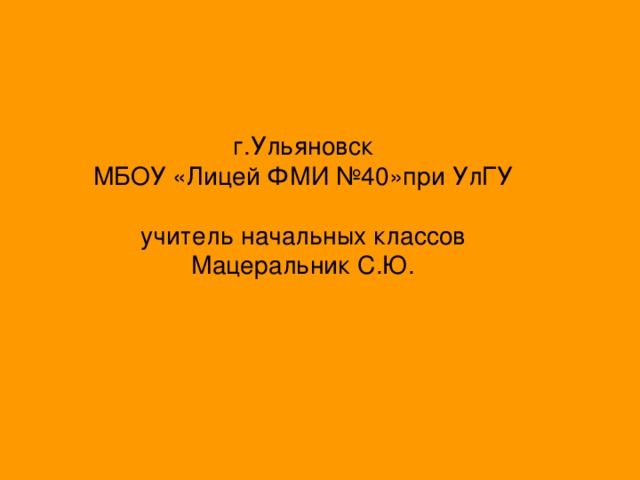 г.Ульяновск  МБОУ «Лицей ФМИ №40»при УлГУ   учитель начальных классов  Мацеральник С.Ю.