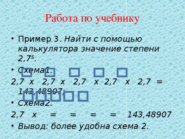 Работа по учебнику Пример 3. Найти с помощью калькулятора значение степени 2,7 5 . Схема1. 2,7 x 2,7 х 2,7 х 2,7 х 2,7 = 143,48907; Схема2. 2,7 х = = = = 143,48907