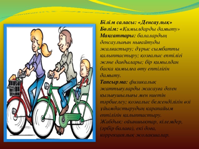 Білім саласы: «Денсаулық» Бөлім: « Қимылдарды дамыту» Мақсаттары: балалардың денсаулығын нығайтуды жалғастыру; дұрыс сымбатты қалыптастыру; қозғалыс ептілігі және дағдылары; бір қимылдан басқа қимылға өту ептілігін дамыту. Тапсырма: физикалық жаттығуларды жасауға деген қызығушылығы мен ниетін тәрбиелеу; қозғалыс белсенділігін өзі ұйымдастырудың қарапайым ептілігін қалыптастыру. Жабдық: ойыншықтар, кілемдер, (әрбір балаға), екі доға, коррекциялық жолақшалар.