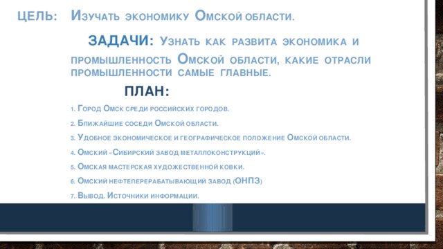 И зучать экономику О мской области.  Задачи:  У знать как развита экономика и промышленность о мской области, какие отрасли промышленности самые главные.  План: 1. Г ород О мск среди российских городов. 2. Б лижайшие соседи о мской области. 3. У добное экономическое и географическое положение о мской области. 4. О мский « С ибирский завод металлоконструкций». 5. О МСКАЯ МАСТЕРСКАЯ ХУДОЖЕСТВЕННОЙ КОВКИ. 6. о мский нефтеперерабатывающий завод ( онпз ) 7. В ывод. И сточники информации.   ЦЕЛЬ: