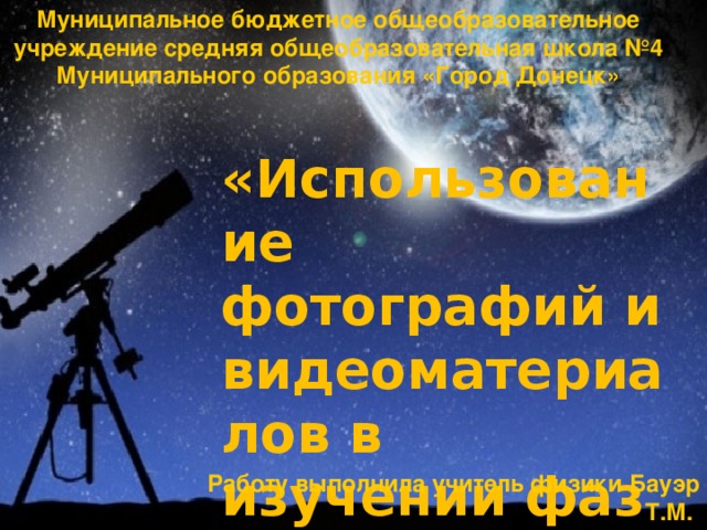 Муниципальное бюджетное общеобразовательное учреждение средняя общеобразовательная школа №4 Муниципального образования «Город Донецк» «Использование фотографий и видеоматериалов в изучении фаз Луны» Работу выполнила учитель физики Бауэр Т.М.