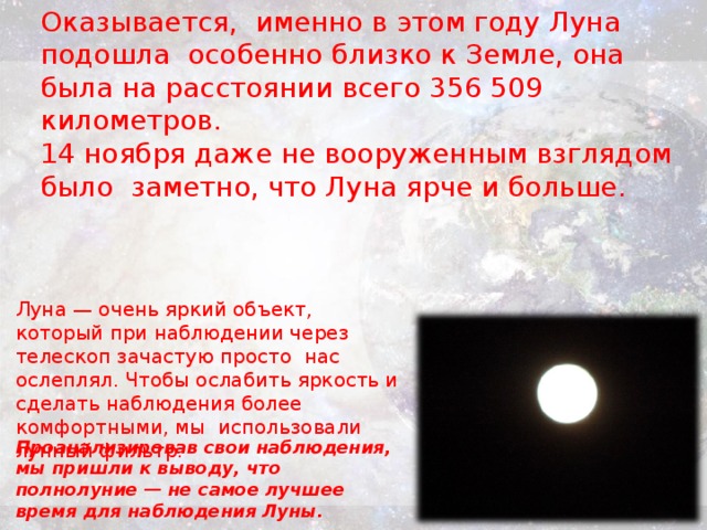 Оказывается, именно в этом году Луна подошла особенно близко к Земле, она была на расстоянии всего 356 509 километров. 14 ноября даже не вооруженным взглядом было заметно, что Луна ярче и больше. Луна — очень яркий объект, который при наблюдении через телескоп зачастую просто нас ослеплял. Чтобы ослабить яркость и сделать наблюдения более комфортными, мы использовали лунный фильтр. Проанализировав свои наблюдения, мы пришли к выводу, что полнолуние — не самое лучшее время для наблюдения Луны.