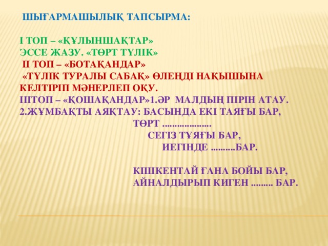 Шығармашылық тапсырма:      І топ – «Құлыншақтар»  Эссе жазу. «Төрт түлік»   ІІ топ – «Ботақандар»  «Түлік туралы сабақ» өлеңді нақышына келтіріп мәнерлеп оқу.  ІІІтоп – «Қошақандар»1.Әр малдың пірін атау.  2.Жұмбақты аяқтау: Басында екі таяғы бар,  Төрт ....................  Сегіз тұяғы бар,  Иегінде ..........бар.    Кішкентай ғана бойы бар,  Айналдырып киген ......... бар.