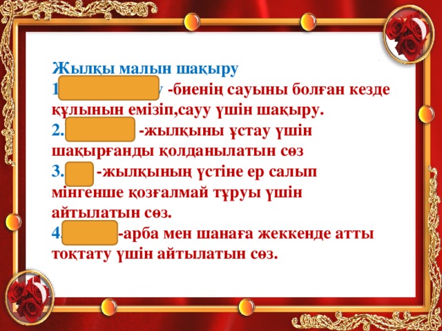 Жылқы малын шақыру 1.Құрау-құрау -биенің сауыны болған кезде құлынын емізіп,сауу үшін шақыру. 2.Моһ-моһ -жылқыны ұстау үшін шақырғанды қолданылатын сөз 3.Тәк -жылқының үстіне ер салып мінгенше қозғалмай тұруы үшін айтылатын сөз. 4.Тыр-р -арба мен шанаға жеккенде атты тоқтату үшін айтылатын сөз.