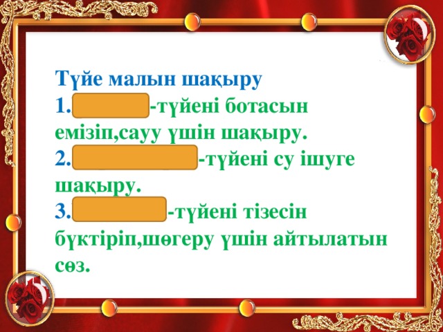 Түйе малын шақыру 1.Көс-көс -түйені ботасын емізіп,сауу үшін шақыру. 2.Сорап-сорап -түйені су ішуге шақыру. 3.Шөк-шөк -түйені тізесін бүктіріп,шөгеру үшін айтылатын сөз.