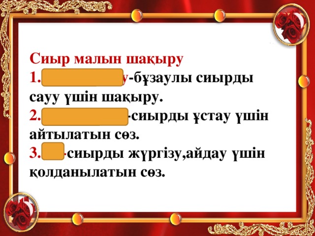 Сиыр малын шақыру 1.Аухау-аухау -бұзаулы сиырды сауу үшін шақыру. 2.Әукім-әукім -сиырды ұстау үшін айтылатын сөз. 3.Өк- сиырды жүргізу,айдау үшін қолданылатын сөз.