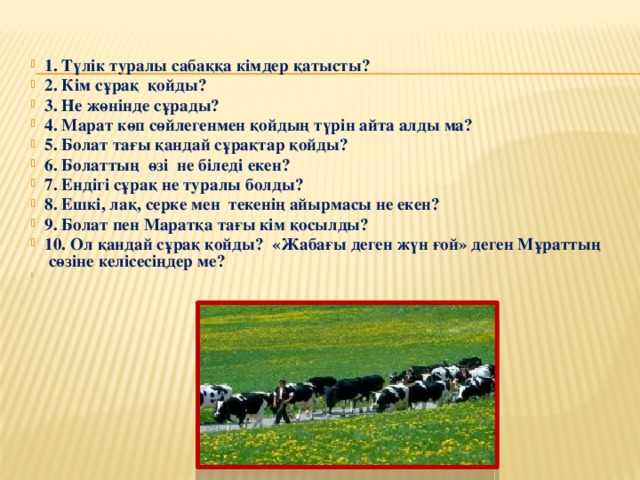 1. Түлік туралы сабаққа кімдер қатысты? 2. Кім сұрақ қойды? 3. Не жөнінде сұрады? 4. Марат көп сөйлегенмен қойдың түрін айта алды ма? 5. Болат тағы қандай сұрақтар қойды? 6. Болаттың өзі не біледі екен? 7. Ендігі сұрақ не туралы болды? 8. Ешкі, лақ, серке мен текенің айырмасы не екен? 9. Болат пен Маратқа тағы кім қосылды? 10. Ол қандай сұрақ қойды? «Жабағы деген жүн ғой» деген Мұраттың сөзіне келісесіңдер ме?