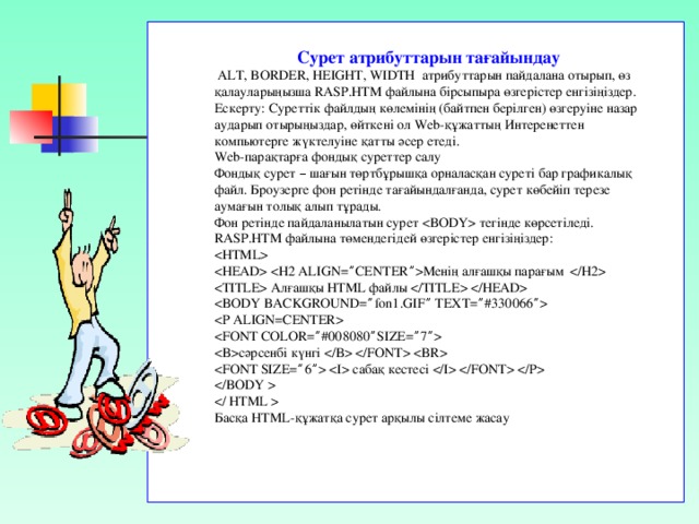 Сурет атрибуттарын тағайындау  ALT, BORDER, HEIGHT, WIDTH атрибуттарын пайдалана отырып, өз қалауларыңызша RASP.HTM файлына бірсыпыра өзгерістер енгізіңіздер. Ескерту: Суреттік файлдың көлемінің (байтпен берілген) өзгеруіне назар аударып отырыңыздар, өйткені ол Web-құжаттың Интеренеттен компьютерге жүктелуіне қатты әсер етеді. Web-парақтарға фондық суреттер салу Фондық сурет – шағын төртбұрышқа орналасқан суреті бар графикалық файл. Броузерге фон ретінде тағайындалғанда, сурет көбейіп терезе аумағын толық алып тұрады. Фон ретінде пайдаланылатын сурет  тегінде көрсетіледі. RASP.HTM файлына төмендегідей өзгерістер енгізіңіздер:    Менің  алғашқы  парағым   Алғашқы HTML файлы      сәрсенбі  күнгі      сабақ  кестесі      Басқа HTML- құжатқа  сурет  арқылы  сілтеме  жасау