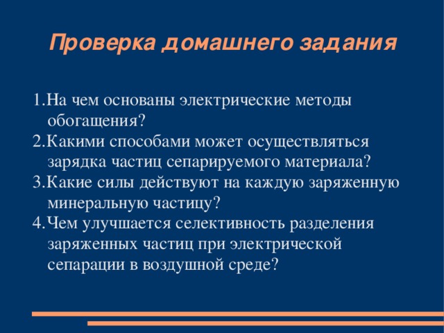 Проверка домашнего задания 1.На чем основаны электрические методы обогащения? 2.Какими способами может осуществляться зарядка частиц сепарируемого материала? 3.Какие силы действуют на каждую заряженную минеральную частицу? 4.Чем улучшается селективность разделения заряженных частиц при электрической сепарации в воздушной среде?