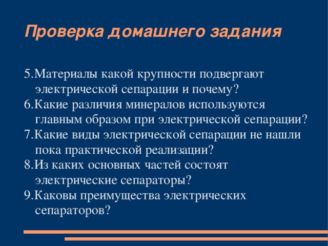 Проверка домашнего задания 5.Материалы какой крупности подвергают электрической сепарации и почему? 6.Какие различия минералов используются главным образом при электрической сепарации? 7.Какие виды электрической сепарации не нашли пока практической реализации? 8.Из каких основных частей состоят электрические сепараторы? 9.Каковы преимущества электрических сепараторов?