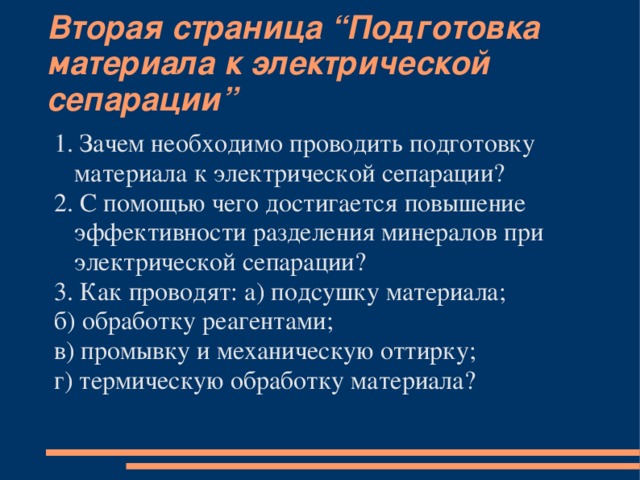 Вторая страница “Подготовка материала к электрической сепарации” 1. Зачем необходимо проводить подготовку материала к электрической сепарации? 2. С помощью чего достигается повышение эффективности разделения минералов при электрической сепарации? 3. Как проводят: а) подсушку материала; б) обработку реагентами; в) промывку и механическую оттирку; г) термическую обработку материала?