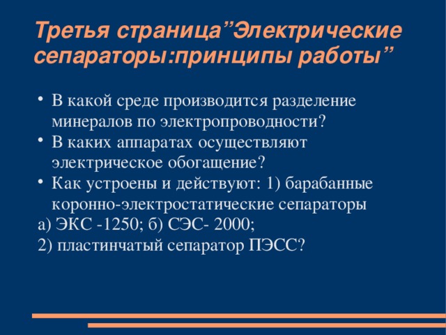 Третья страница”Электрические сепараторы:принципы работы” В какой среде производится разделение минералов по электропроводности? В каких аппаратах осуществляют электрическое обогащение? Как устроены и действуют: 1) барабанные коронно-электростатические сепараторы а) ЭКС -1250; б) СЭС- 2000; 2) пластинчатый сепаратор ПЭСС?