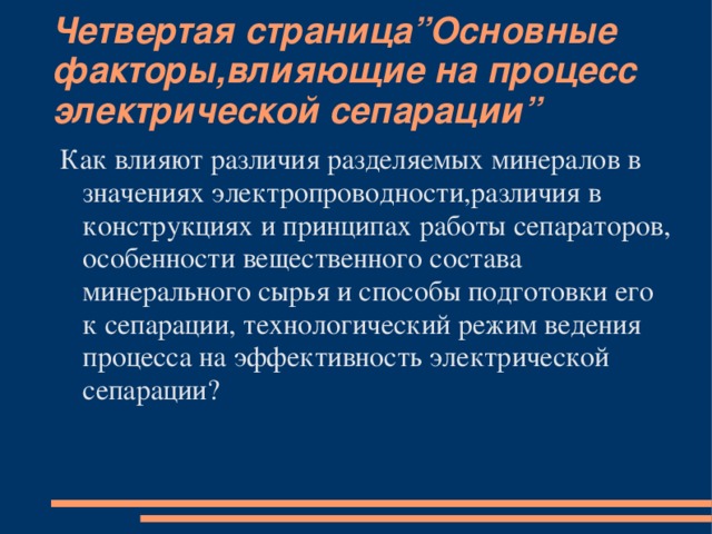 Четвертая страница”Основные факторы,влияющие на процесс электрической сепарации” Как влияют различия разделяемых минералов в значениях электропроводности,различия в конструкциях и принципах работы сепараторов, особенности вещественного состава минерального сырья и способы подготовки его к сепарации, технологический режим ведения процесса на эффективность электрической сепарации?