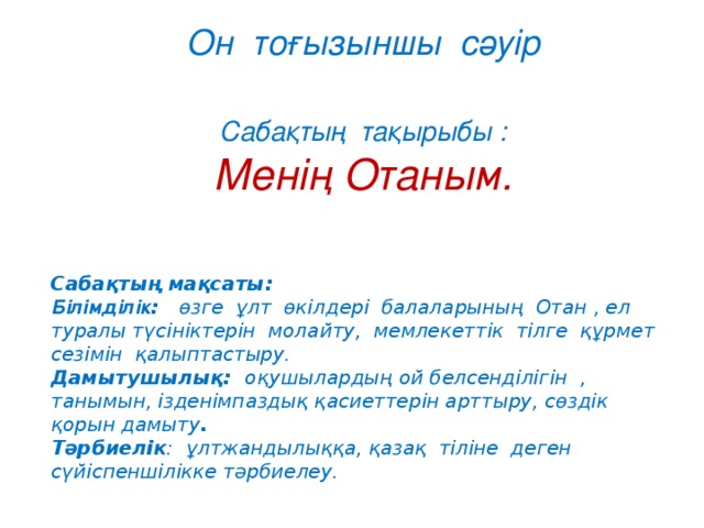 Он тоғызыншы сәуір  Сабақтың тақырыбы : Менің Отаным.   Сабақтың мақсаты: Білімділік : өзге ұлт өкілдері балаларының Отан , ел туралы түсініктерін молайту, мемлекеттік тілге құрмет сезімін қалыптастыру. Дамытушылық: оқушылардың ой белсенділігін , танымын, ізденімпаздық қасиеттерін арттыру, сөздік қорын дамыту . Тәрбиелік : ұлтжандылыққа, қазақ тіліне деген сүйіспеншілікке тәрбиелеу.