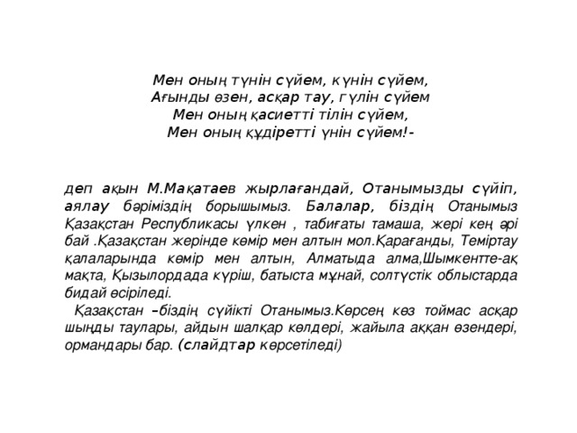 Мен оны ң т ү нін с ү йем, к ү нін с ү йем, А ғ ынды ө зен, ас қ ар тау, г ү лін с ү йем Мен оны ң  қ асиетті тілін с ү йем, Мен оны ң  құ діре тті ү нін с ү йем!-    деп а қ ын М.Ма қ атаев жырла ғ андай, Отанымызды с ү йіп, аялау б әріміздің борышымыз. Балалар, бізді ң Отанымыз Қазақстан Республикасы үлкен , табиғаты тамаша, жері кең әрі бай .Қазақстан жерінде көмір мен алтын мол.Қарағанды, Теміртау қалаларында көмір мен алтын, Алматыда алма,Шымкентте-ақ мақта, Қызылордада күріш, батыста мұнай, солтүстік облыстарда бидай өсіріледі.  Қазақстан – біздің сүйікті Отанымыз.Көрсең көз тоймас асқар шыңды таулары, айдын шалқар көлдері, жайыла аққан өзендері, ормандары бар. (слайдтар к өрсетіледі)