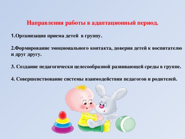 Направления работы в адаптационный период.  1. Организация приема детей в группу.  2.Формирование эмоционального контакта, доверия детей к воспитателю и друг другу.   3. Создание педагогически целесообразной развивающей среды в группе.   4. Совершенствование системы взаимодействия педагогов и родителей.