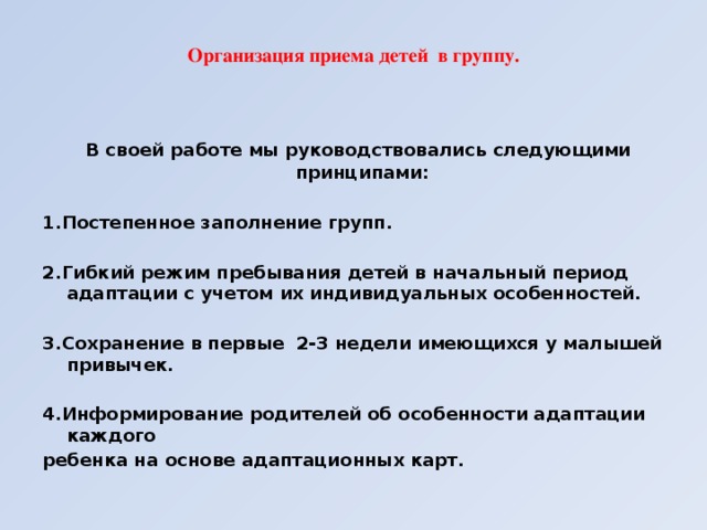 Организация приема детей в группу.    В своей работе мы руководствовались следующими принципами:  1.Постепенное заполнение групп.  2.Гибкий режим пребывания детей в начальный период адаптации с учетом их индивидуальных особенностей.  3.Сохранение в первые 2-3 недели имеющихся у малышей привычек.  4.Информирование родителей об особенности адаптации каждого ребенка на основе адаптационных карт.