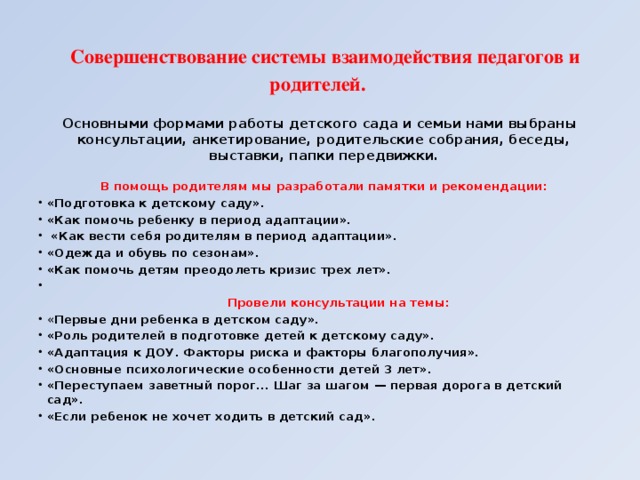 Совершенствование системы взаимодействия педагогов и родителей. Основными формами работы детского сада и семьи нами выбраны консультации, анкетирование, родительские собрания, беседы, выставки, папки передвижки.  В помощь родителям мы разработали памятки и рекомендации: «Подготовка к детскому саду». «Как помочь ребенку в период адаптации».  «Как вести себя родителям в период адаптации». «Одежда и обувь по сезонам». «Как помочь детям преодолеть кризис трех лет».   Провели консультации на темы: