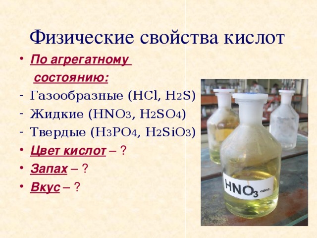 Физические свойства кислот По агрегатному  состоянию: Газообразные (HCl, H 2 S) Жидкие (HNO 3 , H 2 SO 4 ) Твердые (H 3 PO 4 , H 2 SiO 3 ) Цвет кислот – ? Запах – ? Вкус – ?