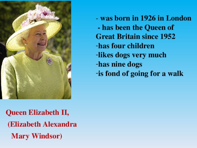 - was born in 1926 in London  - has been the Queen of Great Britain since 1952 has four children likes dogs very much has nine dogs is fond of going for a walk  Queen Elizabeth II,  (Elizabeth Alexandra  Mary Windsor)