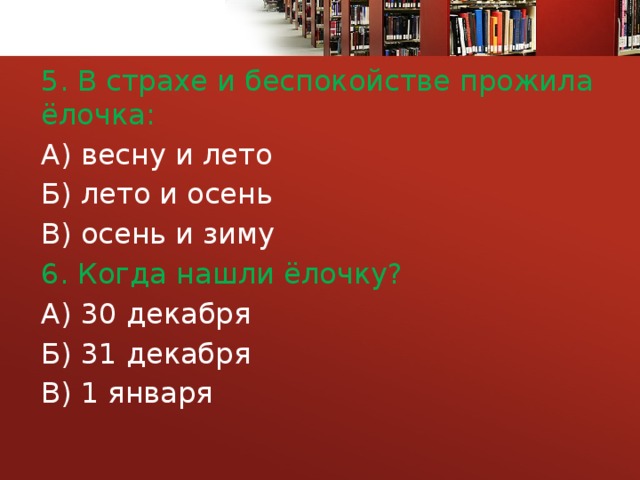 5. В страхе и беспокойстве прожила ёлочка: А) весну и лето Б) лето и осень В) осень и зиму 6. Когда нашли ёлочку? А) 30 декабря Б) 31 декабря В) 1 января