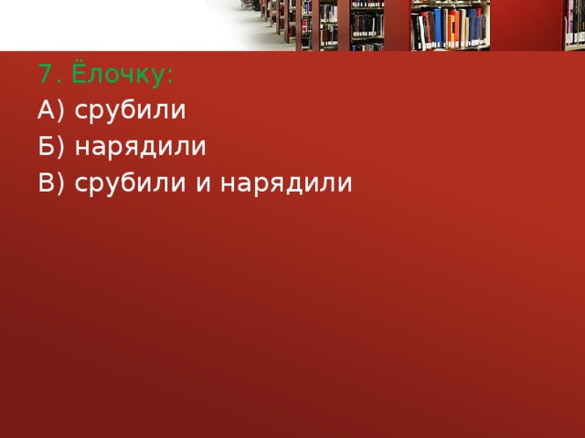 7. Ёлочку: А) срубили Б) нарядили В) срубили и нарядили