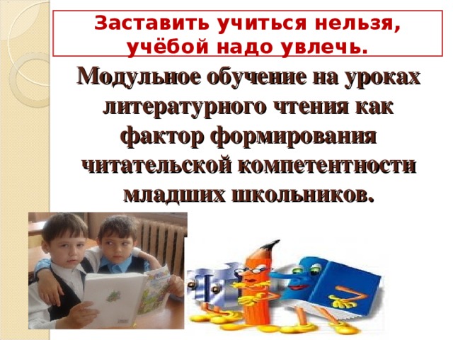 Заставить учиться нельзя, учёбой надо увлечь. Модульное обучение на уроках литературного чтения как фактор формирования читательской компетентности младших школьников.