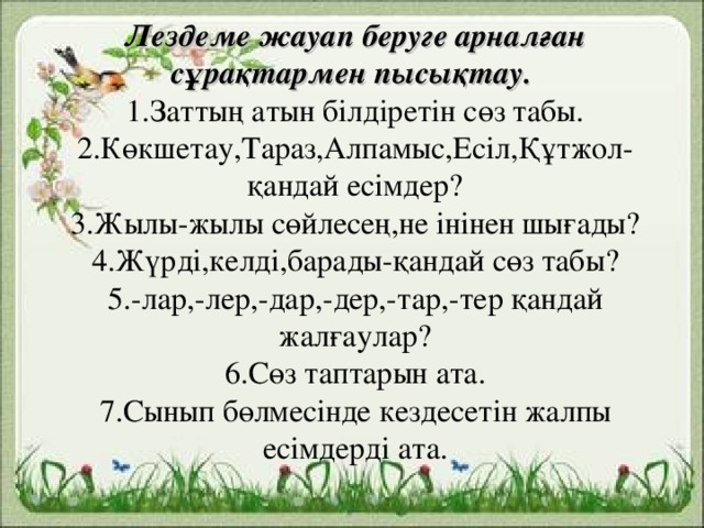 Лездеме жауап беруге арналған сұрақтармен пысықтау.  1.Заттың атын білдіретін сөз табы.  2.Көкшетау,Тараз,Алпамыс,Есіл,Құтжол-қандай есімдер?  3.Жылы-жылы сөйлесең,не інінен шығады?  4.Жүрді,келді,барады-қандай сөз табы?  5.-лар,-лер,-дар,-дер,-тар,-тер қандай жалғаулар?  6.Сөз таптарын ата.  7.Сынып бөлмесінде кездесетін жалпы есімдерді ата.