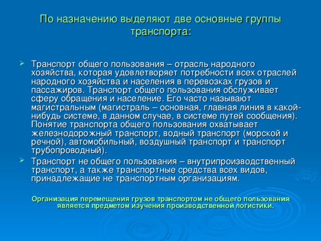 По назначению выделяют две основные группы транспорта:   Транспорт общего пользования – отрасль народного хозяйства, которая удовлетворяет потребности всех отраслей народного хозяйства и населения в перевозках грузов и пассажиров. Транспорт общего пользования обслуживает сферу обращения и население. Его часто называют магистральным (магистраль – основная, главная линия в какой-нибудь системе, в данном случае, в системе путей сообщения). Понятие транспорта общего пользования охватывает железнодорожный транспорт, водный транспорт (морской и речной), автомобильный, воздушный транспорт и транспорт трубопроводный). Транспорт не общего пользования – внутрипроизводственный транспорт, а также транспортные средства всех видов, принадлежащие не транспортным организациям. Организация перемещения грузов транспортом не общего пользования является предметом изучения производственной логистики.